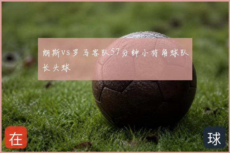 朗斯vs罗马客队57分钟小将角球队长头球