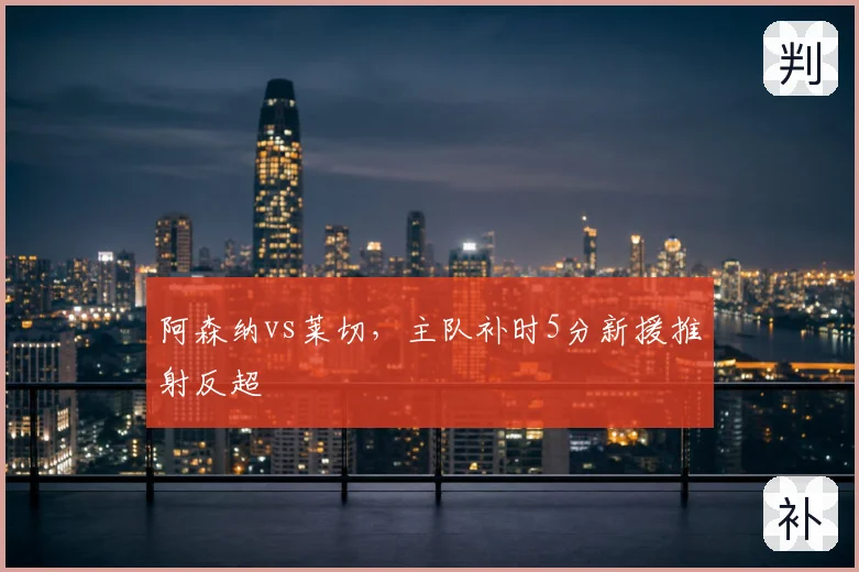 阿森纳vs莱切，主队补时5分新援推射反超