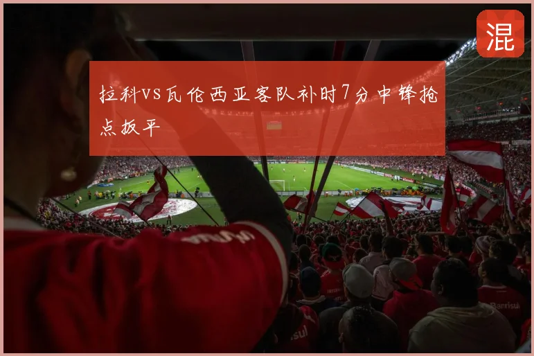 拉科vs瓦伦西亚客队补时7分中锋抢点扳平